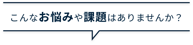 こんなお悩みや課題はありませんか？