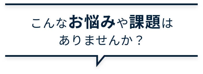 こんなお悩みや課題はありませんか？